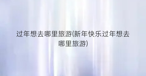过年想去哪里旅游(新年快乐过年想去哪里旅游)