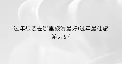 过年想要去哪里旅游最好(过年最佳旅游去处)