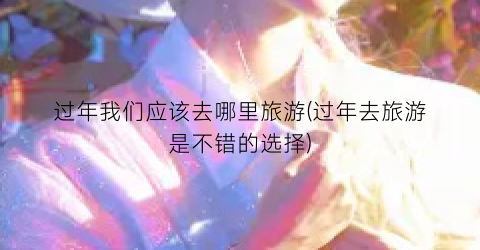 过年我们应该去哪里旅游(过年去旅游是不错的选择)