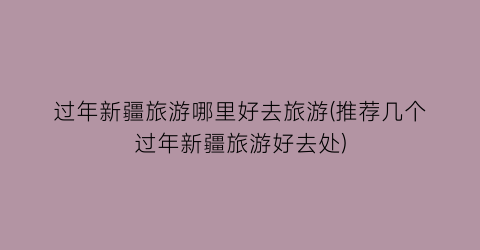 过年新疆旅游哪里好去旅游(推荐几个过年新疆旅游好去处)