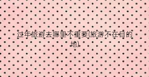 过年旅游去哪里不重要(旅游不在目的地)