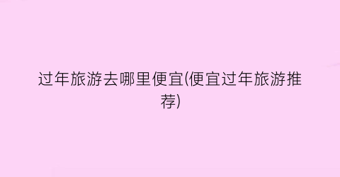 过年旅游去哪里便宜(便宜过年旅游推荐)