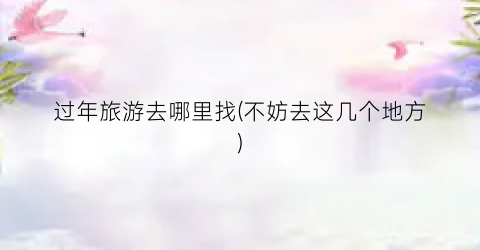 过年旅游去哪里找(不妨去这几个地方)