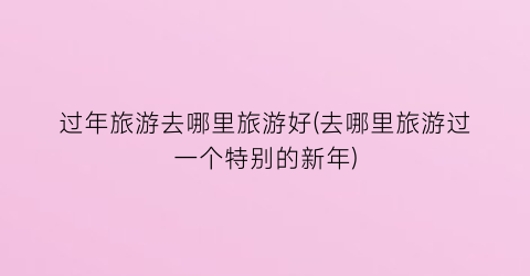 过年旅游去哪里旅游好(去哪里旅游过一个特别的新年)