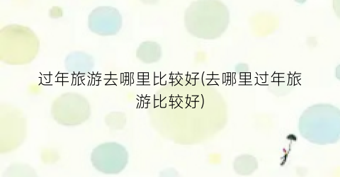 过年旅游去哪里比较好(去哪里过年旅游比较好)