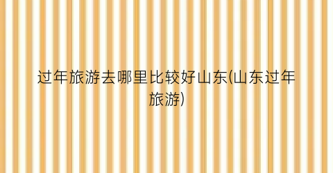 过年旅游去哪里比较好山东(山东过年旅游)