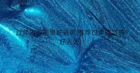 过年旅游哪里好玩呢(推荐过年旅游的好去处)