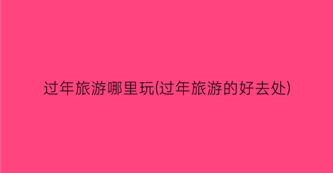 过年旅游哪里玩(过年旅游的好去处)