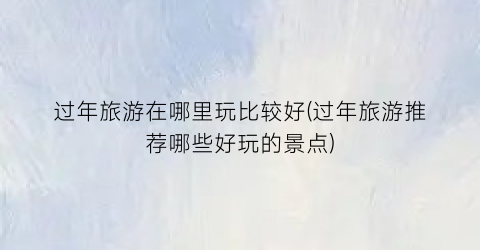 过年旅游在哪里玩比较好(过年旅游推荐哪些好玩的景点)