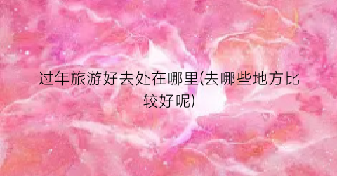 过年旅游好去处在哪里(去哪些地方比较好呢)