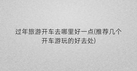 过年旅游开车去哪里好一点(推荐几个开车游玩的好去处)