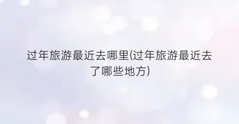过年旅游最近去哪里(过年旅游最近去了哪些地方)