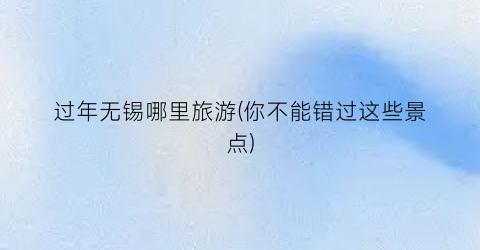 过年无锡哪里旅游(你不能错过这些景点)