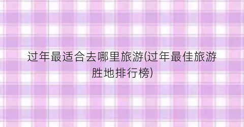 过年最适合去哪里旅游(过年最佳旅游胜地排行榜)
