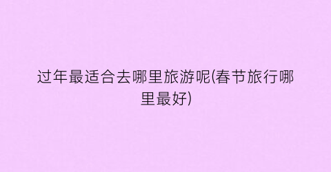 过年最适合去哪里旅游呢(春节旅行哪里最好)