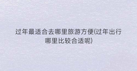 过年最适合去哪里旅游方便(过年出行哪里比较合适呢)