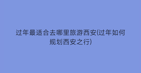 过年最适合去哪里旅游西安(过年如何规划西安之行)