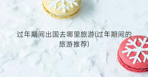 过年期间出国去哪里旅游(过年期间的旅游推荐)