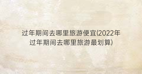 过年期间去哪里旅游便宜(2022年过年期间去哪里旅游最划算)