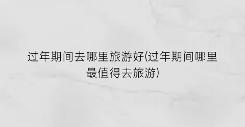 过年期间去哪里旅游好(过年期间哪里最值得去旅游)
