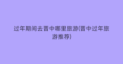 过年期间去晋中哪里旅游(晋中过年旅游推荐)