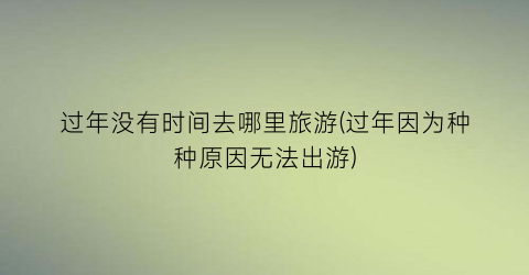 过年没有时间去哪里旅游(过年因为种种原因无法出游)