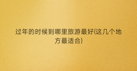 过年的时候到哪里旅游最好(这几个地方最适合)