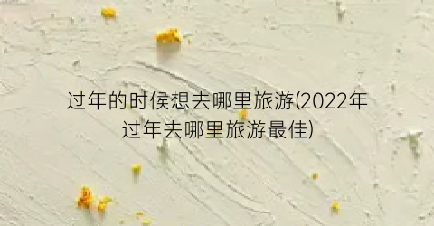 过年的时候想去哪里旅游(2022年过年去哪里旅游最佳)