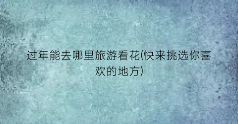 过年能去哪里旅游看花(快来挑选你喜欢的地方)