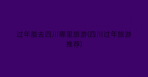 过年能去四川哪里旅游(四川过年旅游推荐)