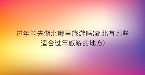 过年能去湖北哪里旅游吗(湖北有哪些适合过年旅游的地方)