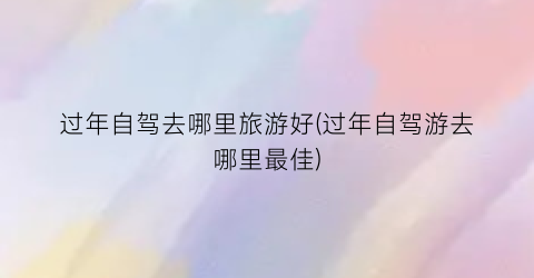 过年自驾去哪里旅游好(过年自驾游去哪里最佳)