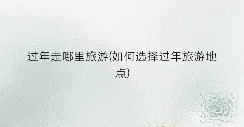 过年走哪里旅游(如何选择过年旅游地点)