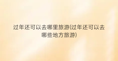 过年还可以去哪里旅游(过年还可以去哪些地方旅游)