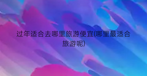过年适合去哪里旅游便宜(哪里最适合旅游呢)