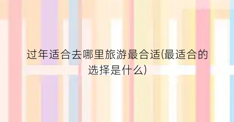 过年适合去哪里旅游最合适(最适合的选择是什么)