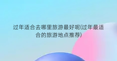 过年适合去哪里旅游最好呢(过年最适合的旅游地点推荐)