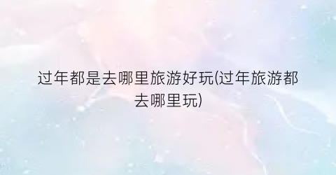 过年都是去哪里旅游好玩(过年旅游都去哪里玩)