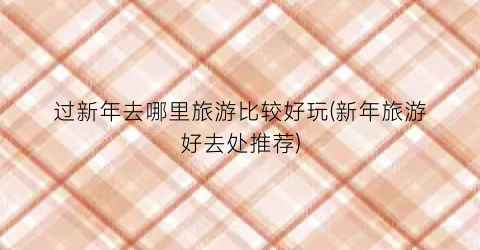 过新年去哪里旅游比较好玩(新年旅游好去处推荐)