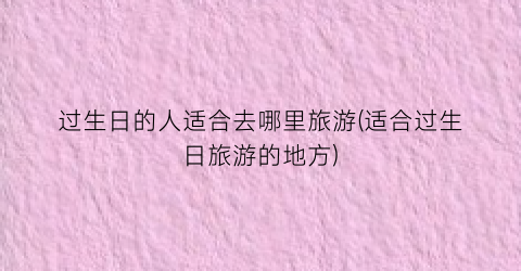 过生日的人适合去哪里旅游(适合过生日旅游的地方)