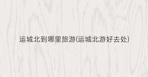 运城北到哪里旅游(运城北游好去处)