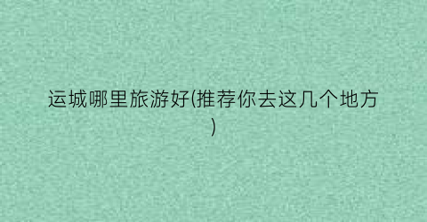 运城哪里旅游好(推荐你去这几个地方)