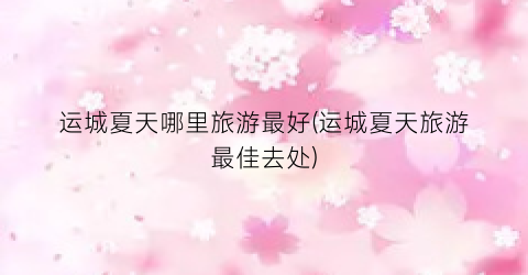 运城夏天哪里旅游最好(运城夏天旅游最佳去处)
