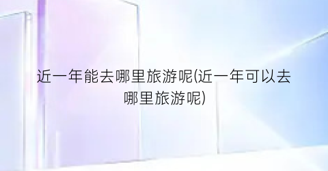 近一年能去哪里旅游呢(近一年可以去哪里旅游呢)
