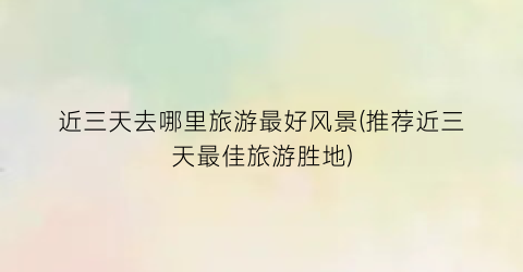 近三天去哪里旅游最好风景(推荐近三天最佳旅游胜地)