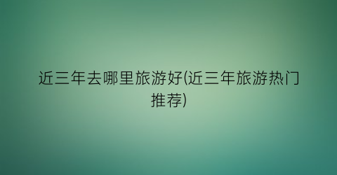 近三年去哪里旅游好(近三年旅游热门推荐)