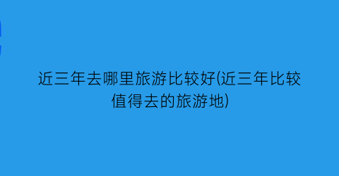 近三年去哪里旅游比较好(近三年比较值得去的旅游地)