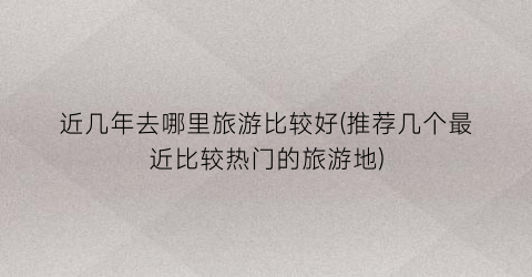 近几年去哪里旅游比较好(推荐几个最近比较热门的旅游地)