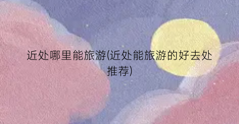 近处哪里能旅游(近处能旅游的好去处推荐)