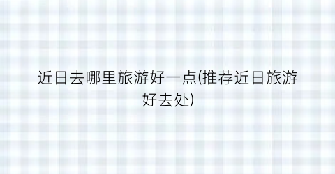 近日去哪里旅游好一点(推荐近日旅游好去处)